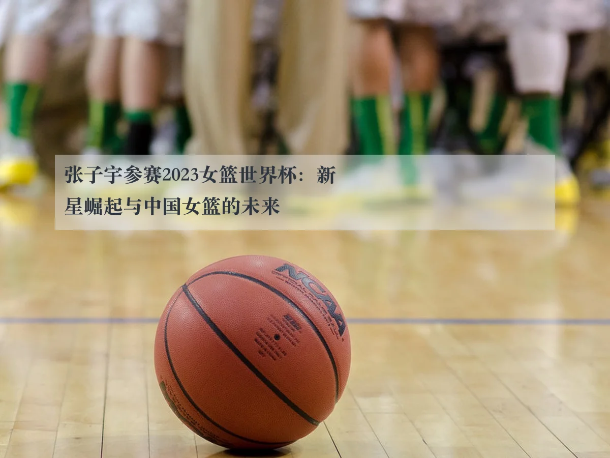 张子宇参赛2023女篮世界杯：新星崛起与中国女篮的未来