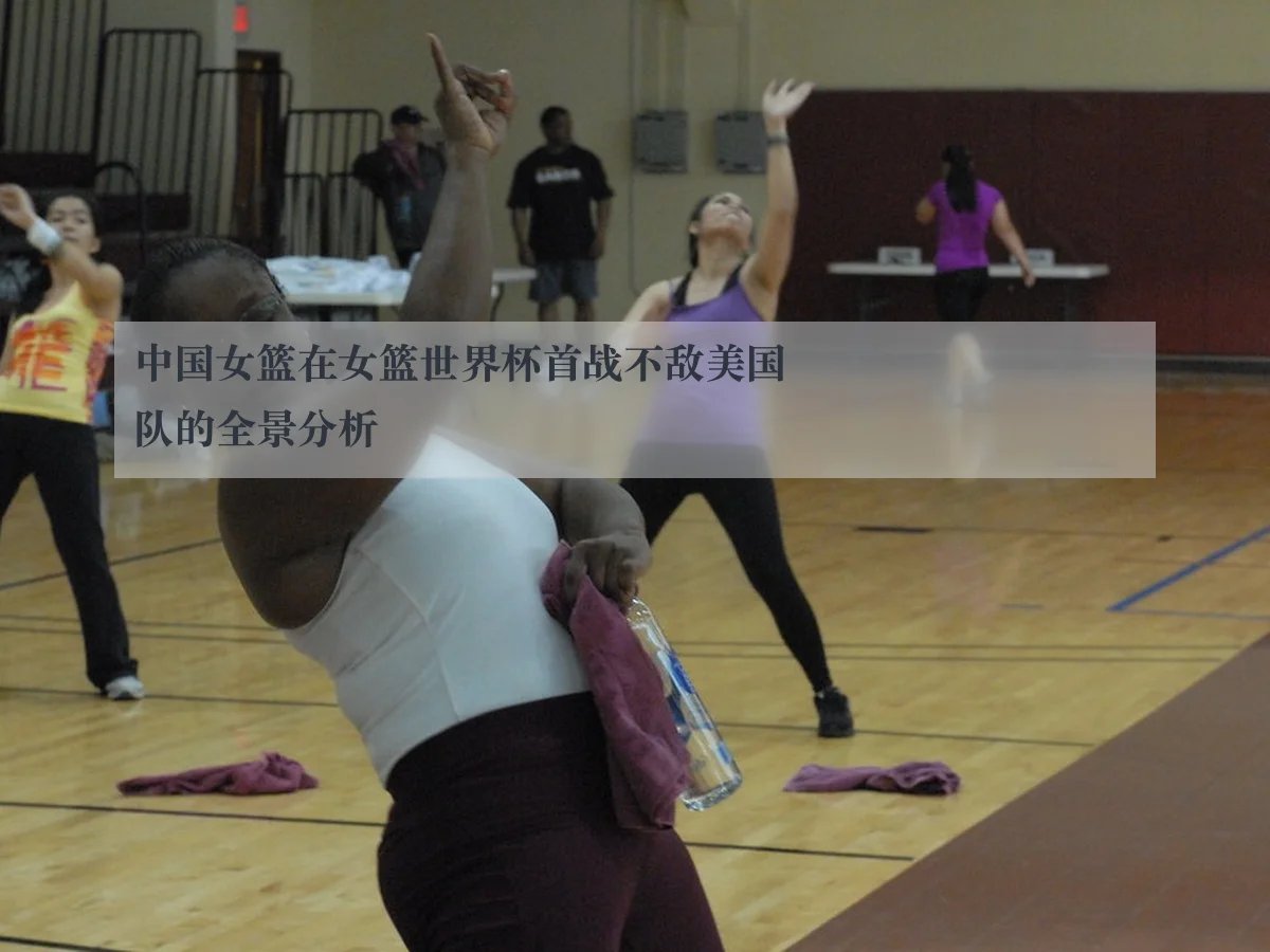 中国女篮在女篮世界杯首战不敌美国队的全景分析
